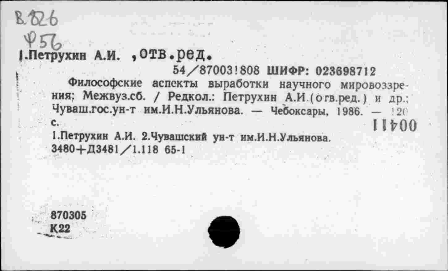 ﻿^57
(.Петрухин А.И. »ОТВ.рбД.
(	54/870031808 ШИФР: 023698712
Философские аспекты выработки научного мировоззрения; Межвузхб. / Редкол.: Петрухин А.И (бгв.ред.) и др.; Чуваш.гос.ун-т им.И.Н.Ульянова. — Чебоксары, 1986. — 12( 1117 0 1.Петрухин А.И. 2.Чувашский ун-т им.И.Н.Ульянова.
3480+Д3481/1.118 65-1
870305
1^(22